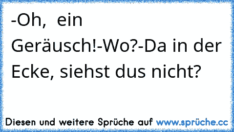 -Oh,  ein Geräusch!
-Wo?
-Da in der Ecke, siehst du´s nicht?