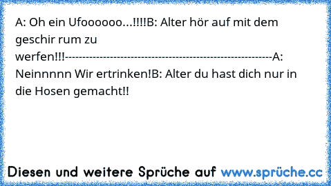 A: Oh ein Ufoooooo...!!!!
B: Alter hör auf mit dem geschir rum zu werfen!!!
------------------------------------------------------------
A: Neinnnnn Wir ertrinken!
B: Alter du hast dich nur in die Hosen gemacht!!