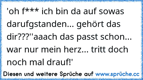 'oh f*** ich bin da auf sowas darufgstanden... gehört das dir???'
'aaach das passt schon... war nur mein herz... tritt doch noch mal drauf!'