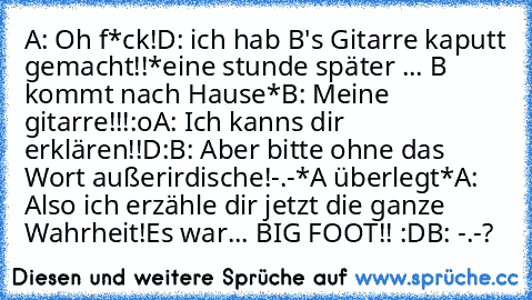 A: Oh f*ck!D: ich hab B's Gitarre kaputt gemacht!!
*eine stunde später ... B kommt nach Hause*
B: Meine gitarre!!!:o
A: Ich kanns dir erklären!!D:
B: Aber bitte ohne das Wort außerirdische!-.-
*A überlegt*
A: Also ich erzähle dir jetzt die ganze Wahrheit!Es war... BIG FOOT!! :D
B: -.-?