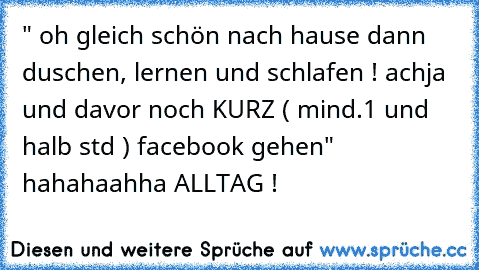 " oh gleich schön nach hause dann duschen, lernen und schlafen ! achja und davor noch KURZ ( mind.1 und halb std ) facebook gehen" hahahaahha ALLTAG !