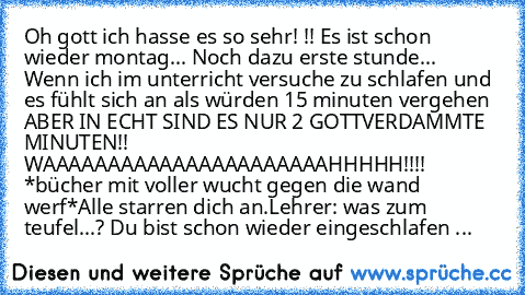 Oh gott ich hasse es so sehr! !! Es ist schon wieder montag... Noch dazu erste stunde...  Wenn ich im unterricht versuche zu schlafen und es fühlt sich an als würden 15 minuten vergehen ABER IN ECHT SIND ES NUR 2 GOTTVERDAMMTE MINUTEN!! WAAAAAAAAAAAAAAAAAAAAAAHHHHH!!!! *bücher mit voller wucht gegen die wand werf*
Alle starren dich an.
Lehrer: was zum teufel...? Du bist schon wieder eingeschlafen ...