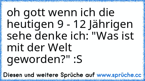 oh gott wenn ich die heutigen 9 - 12 Jährigen sehe denke ich: "Was ist mit der Welt geworden?" :S