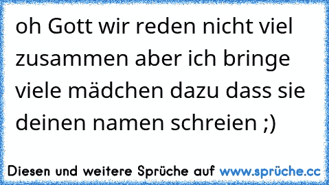 oh Gott wir reden nicht viel zusammen aber ich bringe viele mädchen dazu dass sie deinen namen schreien ;)