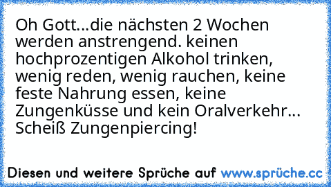 Oh Gott...die nächsten 2 Wochen werden anstrengend. keinen hochprozentigen Alkohol trinken, wenig reden, wenig rauchen, keine feste Nahrung essen, keine Zungenküsse und kein Oralverkehr... Scheiß Zungenpiercing!