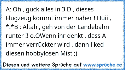 A: Oh , guck alles in 3 D , dieses Flugzeug kommt immer näher ! Huii , *.*
B : Altah , geh von der Landebahn runter !! o.O
Wenn ihr denkt , dass A immer verrückter wird , dann liked diesen hobbylosen Mist ;)