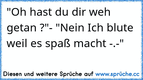 "Oh hast du dir weh getan ?"
- "Nein Ich blute weil es spaß macht -.-"