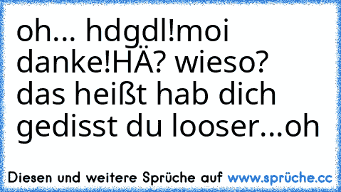 oh... hdgdl!
moi danke!
HÄ? wieso? das heißt hab dich gedisst du looser
...oh