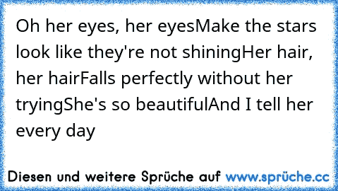 Oh her eyes, her eyes
Make the stars look like they're not shining
Her hair, her hair
Falls perfectly without her trying
She's so beautiful
And I tell her every day