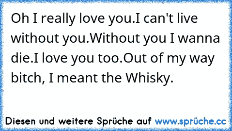 Oh I really love you.I can't live without you.Without you I wanna die.
I love you too.
Out of my way bitch, I meant the Whisky.