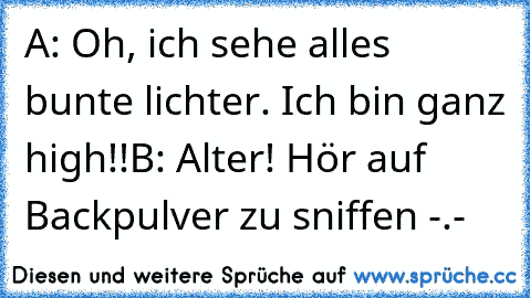 A: Oh, ich sehe alles bunte lichter. Ich bin ganz high!!
B: Alter! Hör auf Backpulver zu sniffen -.-