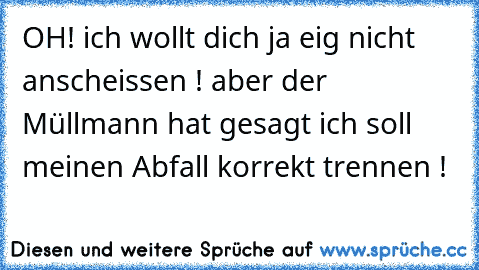 OH! ich wollt dich ja eig nicht anscheissen ! aber der Müllmann hat gesagt ich soll meinen Abfall korrekt trennen !