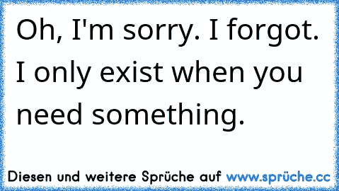 Oh, I'm sorry. I forgot. I only exist when you need something.