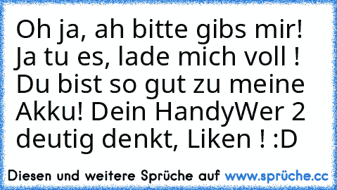 Oh ja, ah bitte gibs mir! Ja tu es, lade mich voll ! Du bist so gut zu meine Akku! Dein Handy
Wer 2 deutig denkt, Liken ! :D