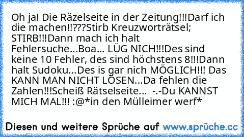 Oh ja! Die Räzelseite in der Zeitung!!!
Darf ich die machen!!???
Stirb Kreuzworträtsel; STIRB!!!
Dann mach ich halt Fehlersuche...
Boa... LÜG NICH!!!
Des sind keine 10 Fehler, des sind höchstens 8!!!
Dann halt Sudoku...
Des is gar nich MÖGLICH!!! Das KANN MAN NICHT LÖSEN...
Da fehlen die Zahlen!!!
Scheiß Rätselseite...  -.-
Du KANNST MICH MAL!!! :@
*in den Mülleimer werf*