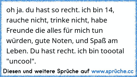 oh ja. du hast so recht. ich bin 14, rauche nicht, trinke nicht, habe Freunde die alles für mich tun würden, gute Noten, und Spaß am Leben. Du hast recht. ich bin toootal "uncool".