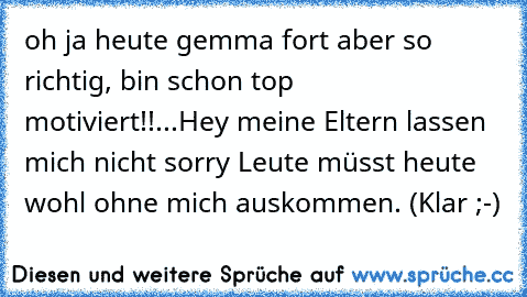 oh ja heute gemma fort aber so richtig, bin schon top motiviert!!...Hey meine Eltern lassen mich nicht sorry Leute müsst heute wohl ohne mich auskommen. (Klar ;-)