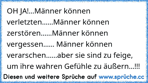 OH JA!
...Männer können verletzten...
...Männer können zerstören...
...Männer können vergessen...
... Männer können verarschen...
...aber sie sind zu feige, um ihre wahren Gefühle zu äußern...!!!