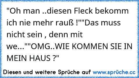 "Oh man ..diesen Fleck bekomm ich nie mehr rauß !"
"Das muss nicht sein , denn mit we..."
"OMG..WIE KOMMEN SIE IN MEIN HAUS ?"