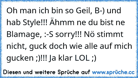 Oh man ich bin so Geil, B-) und hab Style!!! Ähmm ne du bist ne Blamage, :-S sorry!!! Nö stimmt nicht, guck doch wie alle auf mich gucken ;)!!! Ja klar LOL ;)