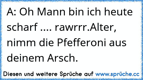 A: Oh Mann bin ich heute scharf .... rawrrr.
Alter, nimm die Pfefferoni aus deinem Arsch.