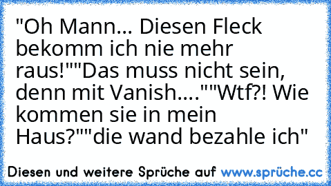 "Oh Mann... Diesen Fleck bekomm ich nie mehr raus!"
"Das muss nicht sein, denn mit Vanish...."
"Wtf?! Wie kommen sie in mein Haus?"
"die wand bezahle ich"