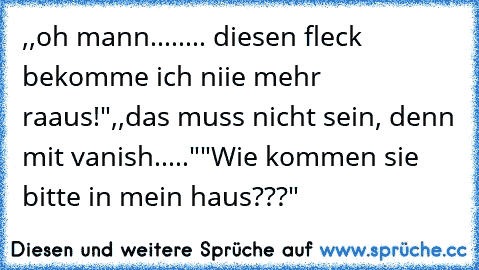 ,,oh mann........ diesen fleck bekomme ich niie mehr raaus!"
,,das muss nicht sein, denn mit vanish....."
"Wie kommen sie bitte in mein haus???"