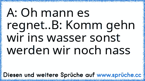 A: Oh mann es regnet..
B: Komm gehn wir ins wasser sonst werden wir noch nass