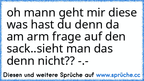 oh mann geht mir diese was hast du denn da am arm frage auf den sack..sieht man das denn nicht?? -.-