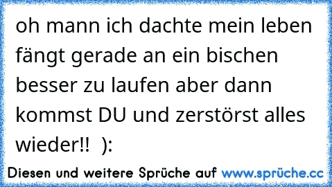 oh mann ich dachte mein leben fängt gerade an ein bischen besser zu laufen aber dann kommst DU und zerstörst alles wieder!!  ):