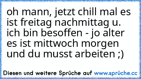 oh mann, jetzt chill mal es ist freitag nachmittag u. ich bin besoffen - jo alter es ist mittwoch morgen und du musst arbeiten ;)