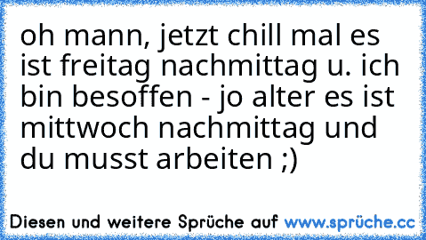 oh mann, jetzt chill mal es ist freitag nachmittag u. ich bin besoffen - jo alter es ist mittwoch nachmittag und du musst arbeiten ;)