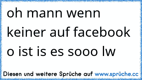 oh mann wenn keiner auf facebook o ist is es sooo lw