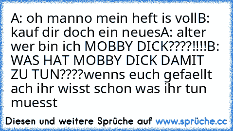 A: oh manno mein heft is voll
B: kauf dir doch ein neues
A: alter wer bin ich MOBBY DICK????!!!!
B: WAS HAT MOBBY DICK DAMIT ZU TUN????
wenns euch gefaellt ach ihr wisst schon was ihr tun muesst