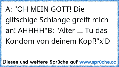 A: "OH MEIN GOTT! Die glitschige Schlange greift mich an! AHHHH"
B: "Alter ... Tu das Kondom von deinem Kopf!"
x'D