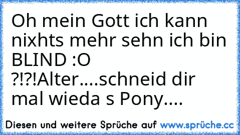 Oh mein Gott ich kann nixhts mehr sehn ich bin BLIND :O ?!?!
Alter....schneid dir mal wieda s Pony....