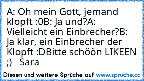 A: Oh mein Gott, jemand klopft :0
B: Ja und?
A: Vielleicht ein Einbrecher?
B: Ja klar, ein Einbrecher der Klopft :D
Bitte schöön LIKEEN ;)
   Sara ♥