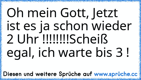 Oh mein Gott, Jetzt ist es ja schon wieder 2 Uhr !!!!!!!!
Scheiß egal, ich warte bis 3 !