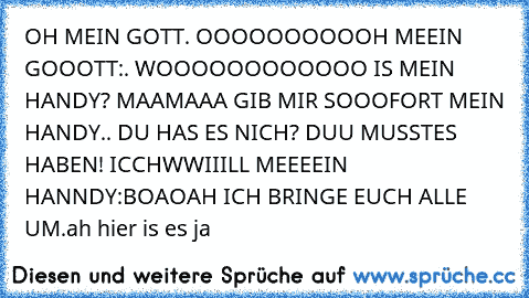 OH MEIN GOTT. OOOOOOOOOOH MEEIN GOOOTT:. WOOOOOOOOOOOO IS MEIN HANDY? MAAMAAA GIB MIR SOOOFORT MEIN HANDY.. DU HAS ES NICH? DUU MUSSTES HABEN! ICCHWWIIILL MEEEEIN HANNDY:BOAOAH ICH BRINGE EUCH ALLE UM.
ah hier is es ja