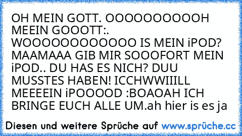 OH MEIN GOTT. OOOOOOOOOOH MEEIN GOOOTT:. WOOOOOOOOOOOO IS MEIN iPOD? MAAMAAA GIB MIR SOOOFORT MEIN iPOD.. DU HAS ES NICH? DUU MUSSTES HABEN! ICCHWWIIILL MEEEEIN iPOOOOD :BOAOAH ICH BRINGE EUCH ALLE UM.
ah hier is es ja