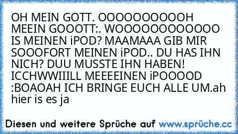 OH MEIN GOTT. OOOOOOOOOOH MEEIN GOOOTT:. WOOOOOOOOOOOO IS MEINEN iPOD? MAAMAAA GIB MIR SOOOFORT MEINEN iPOD.. DU HAS IHN NICH? DUU MUSSTE IHN HABEN! ICCHWWIIILL MEEEEINEN iPOOOOD :BOAOAH ICH BRINGE EUCH ALLE UM.
ah hier is es ja