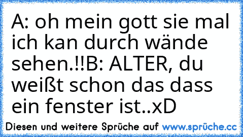 A: oh mein gott sie mal ich kan durch wände sehen.!!
B: ALTER, du weißt schon das dass ein fenster ist..
xD