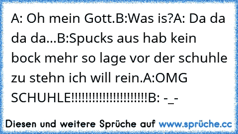 A: Oh mein Gott.
B:Was is?
A: Da da da da...
B:Spucks aus hab kein bock mehr so lage vor der schuhle zu stehn ich will rein.
A:OMG SCHUHLE!!!!!!!!!!!!!!!!!!!!!!
B: -_-