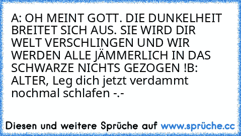 A: OH MEINT GOTT. DIE DUNKELHEIT BREITET SICH AUS. SIE WIRD DIR WELT VERSCHLINGEN UND WIR WERDEN ALLE JÄMMERLICH IN DAS SCHWARZE NICHTS GEZOGEN !
B: ALTER, Leg dich jetzt verdammt nochmal schlafen -.-