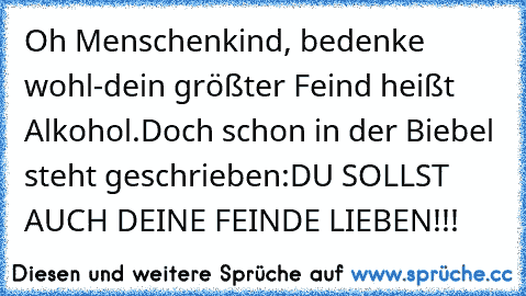 Oh Menschenkind, bedenke wohl-
dein größter Feind heißt Alkohol.
Doch schon in der Biebel steht geschrieben:
DU SOLLST AUCH DEINE FEINDE LIEBEN!!!