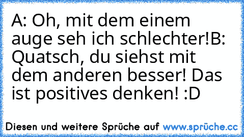 A: Oh, mit dem einem auge seh ich schlechter!
B: Quatsch, du siehst mit dem anderen besser! 
Das ist positives denken! :D