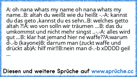 A: oh nana whats my name oh nana whats my name..
B: altah du weißt wie du heißt -.-
A: kannst du das geto ,kannst du es sehn..
B: welches getto altah ?!
A: wo von solln wir träumen ...
B: das du umkommst und nicht mehr singst ..-.-
A: alles wird gut ...
B: klar hat jemand hier ne waffe??
A:warum d-.-b (kayone)
B: darrum man (zuckt waffe und drückt ab)
A: hilf mir!!
B:nein man d-.-b 
xDDDD geil ...