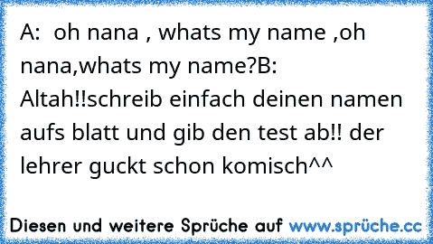 A:  oh nana , what´s my name ,oh nana,what´s my name?
B: Altah!!schreib einfach deinen namen aufs blatt und gib den test ab!! der lehrer guckt schon komisch^^