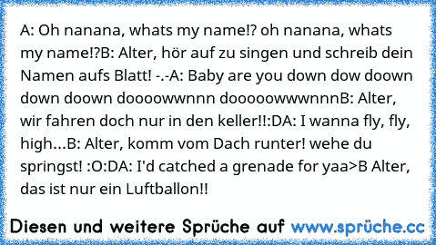 A: Oh nanana, whats my name!? oh nanana, whats my name!?
B: Alter, hör auf zu singen und schreib dein Namen aufs Blatt! -.-
A: Baby are you down dow doown down doown doooowwnnn dooooowwwnnn
B: Alter, wir fahren doch nur in den keller!!
:D
A: I wanna fly, fly, high...
B: Alter, komm vom Dach runter! wehe du springst! :O
:D
A: I'd catched a grenade for yaa
>
B Alter, das ist nur ein Luftballon!!