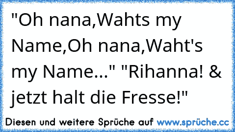 "Oh nana,Waht´s my Name,Oh nana,Waht's my Name..." "Rihanna! & jetzt halt die Fresse!"